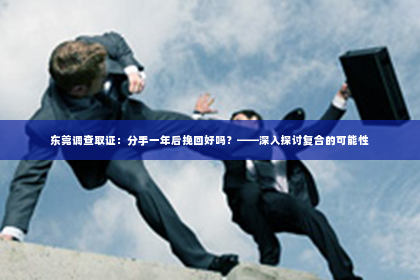 东莞调查取证：分手一年后挽回好吗？——深入探讨复合的可能性