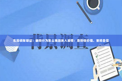 东莞侦探取证：舔狗行为怎么挽回男人爱情：告别低价值，重拾自信