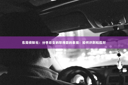 东莞侦探社：分手后女的想挽回的表现：如何识别和应对
