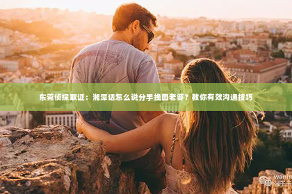 东莞侦探取证：湘潭话怎么说分手挽回老婆？教你有效沟通技巧