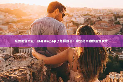 东莞调查取证：跟男朋友分手了怎样挽回？专业指南助你重燃爱火