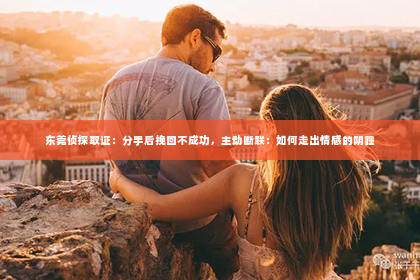 东莞侦探取证：分手后挽回不成功，主动断联：如何走出情感的阴霾