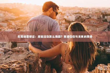 东莞调查取证：原配出轨怎么挽回？重建信任与关系的策略