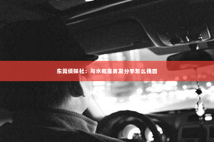 东莞侦探社：与水瓶座男友分手怎么挽回