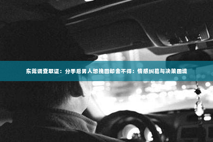 东莞调查取证：分手后男人想挽回却舍不得：情感纠葛与决策困境