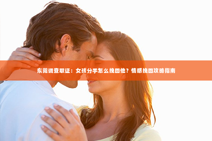 东莞调查取证：女孩分手怎么挽回他？情感挽回攻略指南