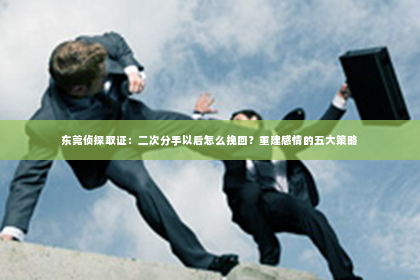 东莞侦探取证：二次分手以后怎么挽回？重建感情的五大策略