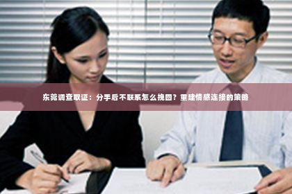 东莞调查取证：分手后不联系怎么挽回？重建情感连接的策略