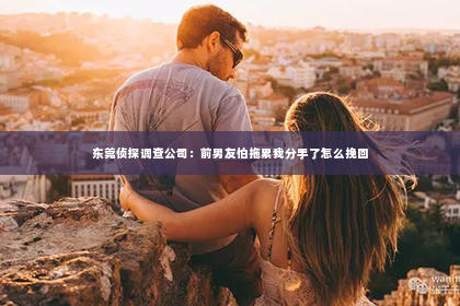 东莞侦探调查公司：前男友怕拖累我分手了怎么挽回