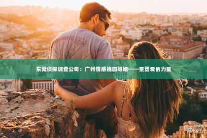 东莞侦探调查公司：广州情感挽回婚姻——重塑爱的力量