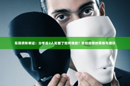 东莞侦探取证：分手后2人见面了如何挽回？重拾旧爱的策略与建议