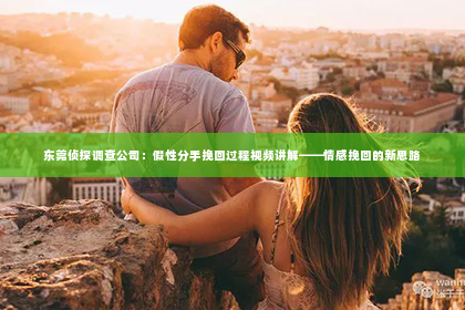 东莞侦探调查公司：假性分手挽回过程视频讲解——情感挽回的新思路