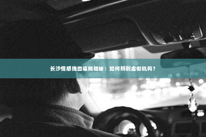 长沙情感挽回骗局揭秘：如何辨别虚假机构？