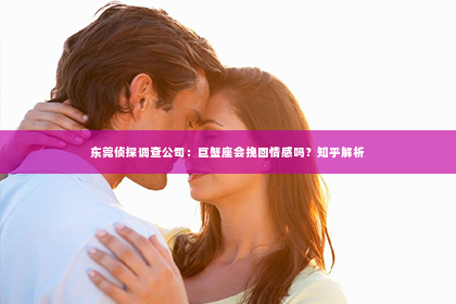 东莞侦探调查公司：巨蟹座会挽回情感吗？知乎解析