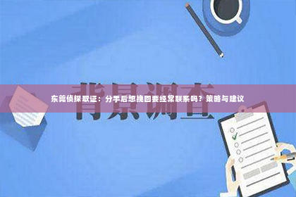 东莞侦探取证：分手后想挽回要经常联系吗？策略与建议