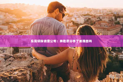 东莞侦探调查公司：异地恋分手了要挽回吗