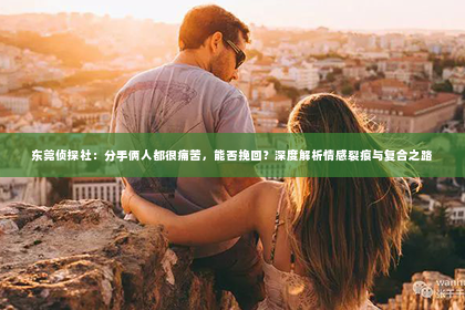 东莞侦探社：分手俩人都很痛苦，能否挽回？深度解析情感裂痕与复合之路