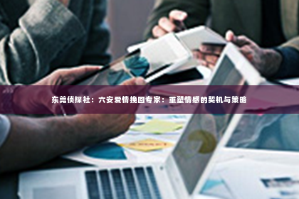 东莞侦探社：六安爱情挽回专家：重塑情感的契机与策略