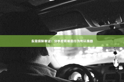 东莞侦探取证：分手后有哪些行为可以挽回