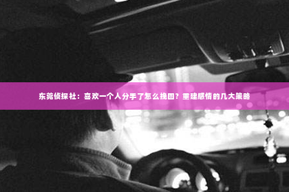 东莞侦探社：喜欢一个人分手了怎么挽回？重建感情的几大策略
