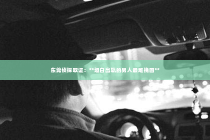 东莞侦探取证：**坦白出轨的男人最难挽回**