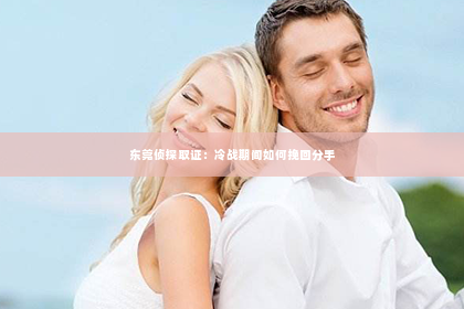 东莞侦探取证：冷战期间如何挽回分手