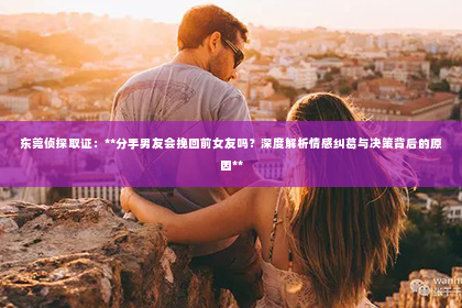 东莞侦探取证：**分手男友会挽回前女友吗？深度解析情感纠葛与决策背后的原因**