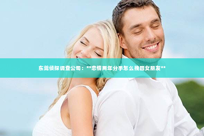东莞侦探调查公司：**恋情两年分手怎么挽回女朋友**