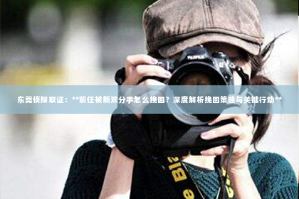 东莞侦探取证：**前任被新欢分手怎么挽回？深度解析挽回策略与关键行动**