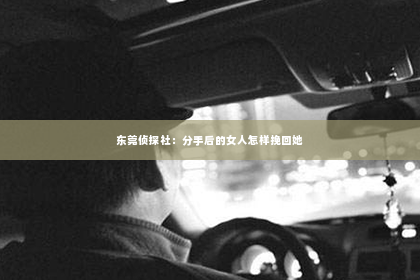 东莞侦探社：分手后的女人怎样挽回她