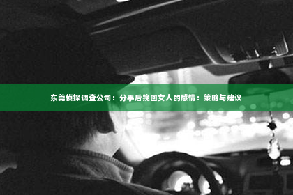 东莞侦探调查公司：分手后挽回女人的感情：策略与建议