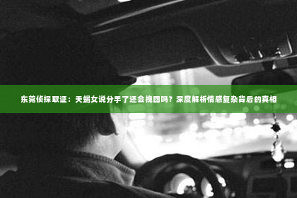东莞侦探取证：天蝎女说分手了还会挽回吗？深度解析情感复杂背后的真相