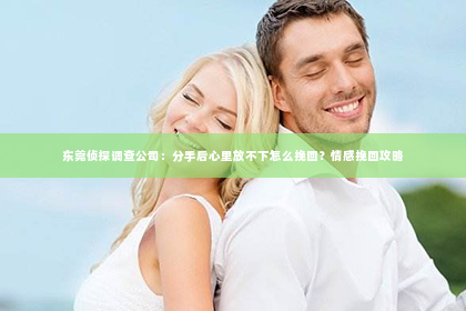 东莞侦探调查公司：分手后心里放不下怎么挽回？情感挽回攻略