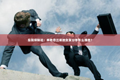 东莞侦探社：异地恋三年的女友分手怎么挽回？