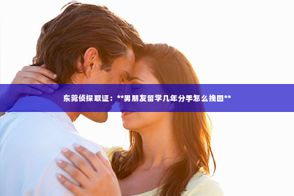 东莞侦探取证：**男朋友留学几年分手怎么挽回**
