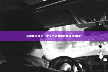 东莞侦探取证：丈夫出轨离婚后还能挽回吗？