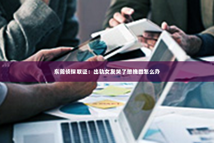 东莞侦探取证：出轨女友哭了想挽回怎么办