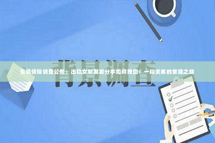 东莞侦探调查公司：出轨女朋友要分手如何挽回：一段关系的重建之路